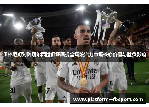 贝林厄姆对阵切尔西世俱杯展现全场统治力中场核心价值与胜负影响